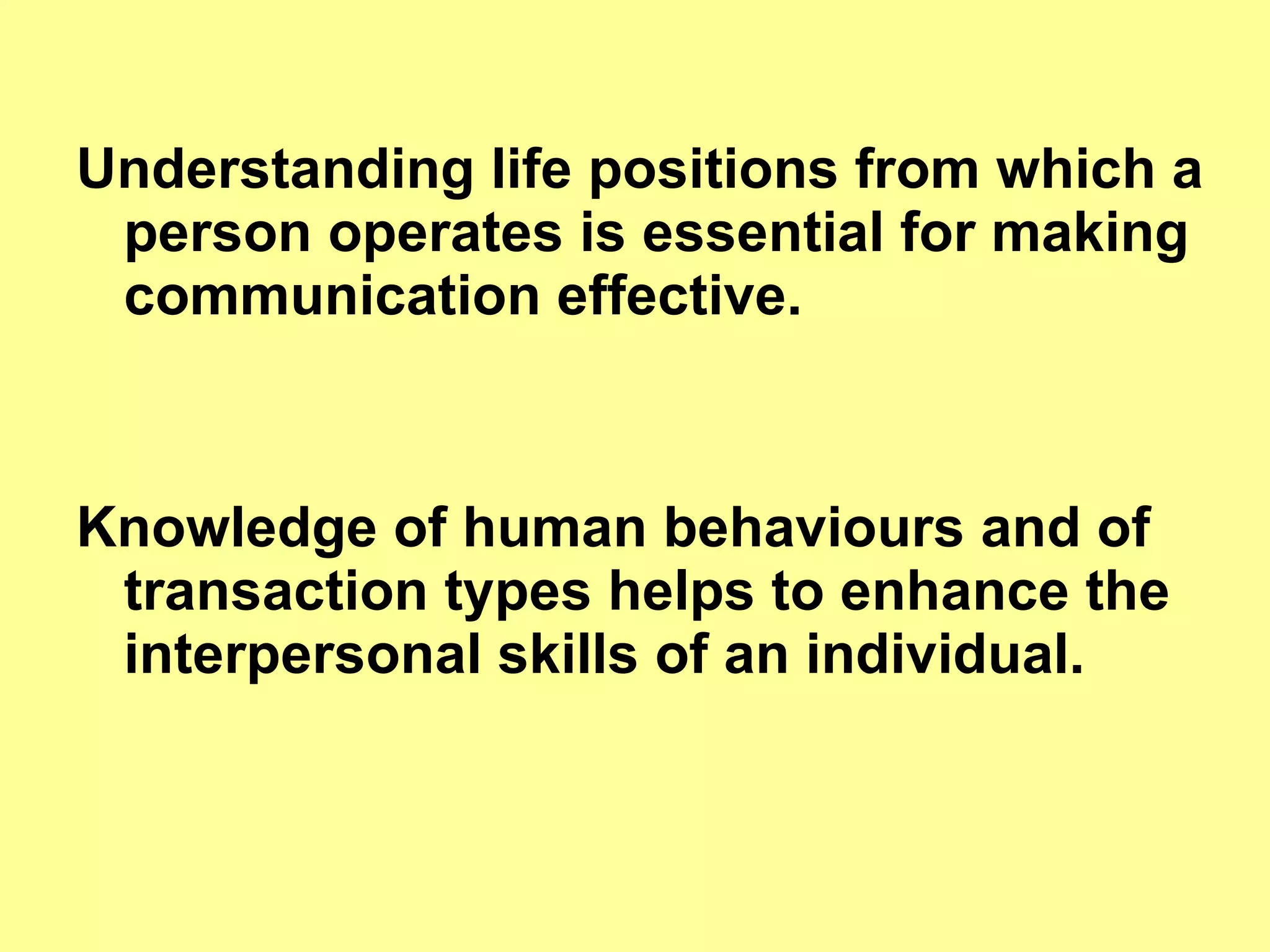 Understanding life positions from which a person operates is essential for making communication effective. Knowledge of human behaviours and of transaction types helps to enhance the interpersonal skills of an individual.  