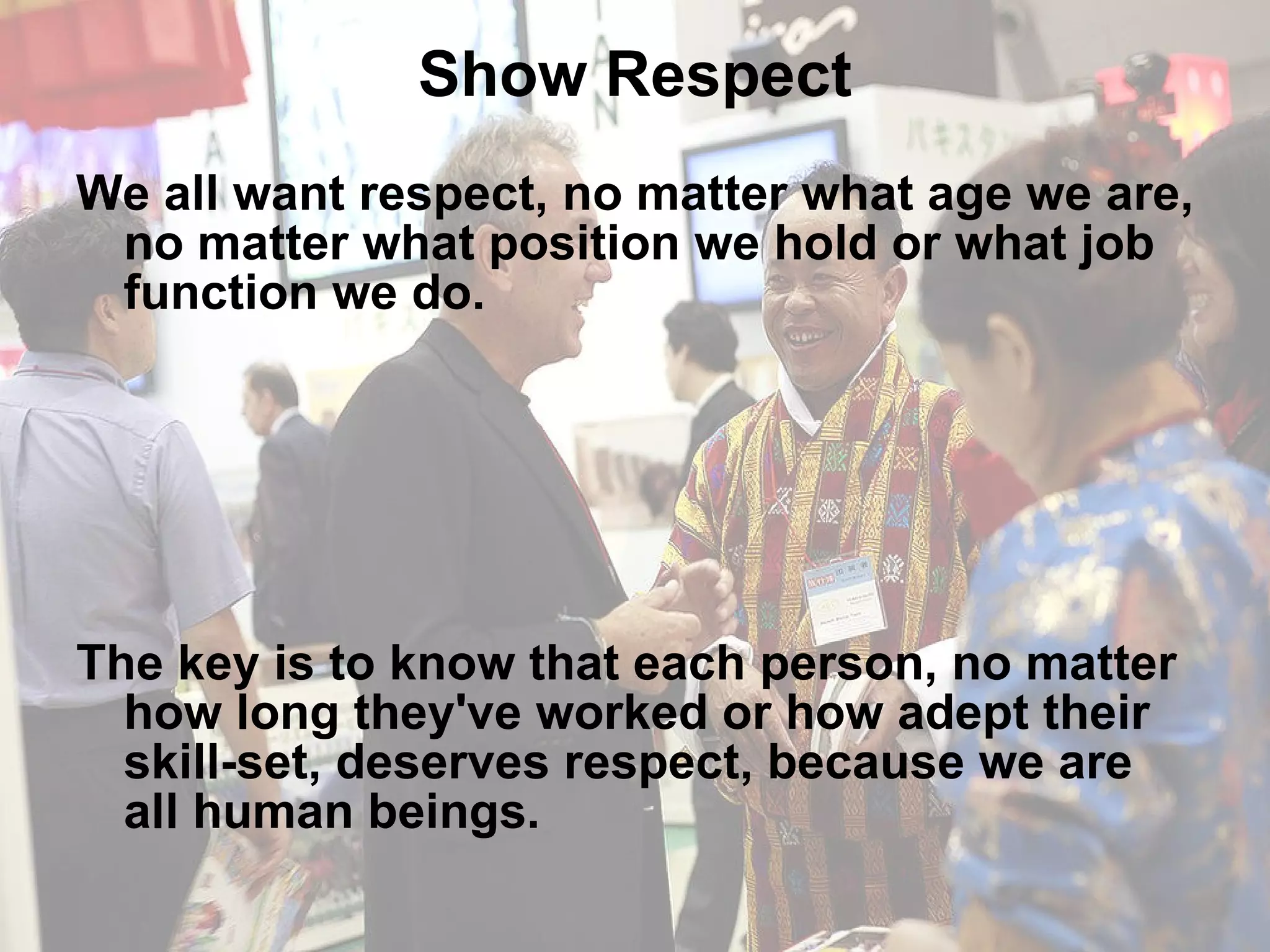 Show Respect We all want respect, no matter what age we are, no matter what position we hold or what job function we do. The key is to know that each person, no matter how long they've worked or how adept their skill-set, deserves respect, because we are all human beings. 