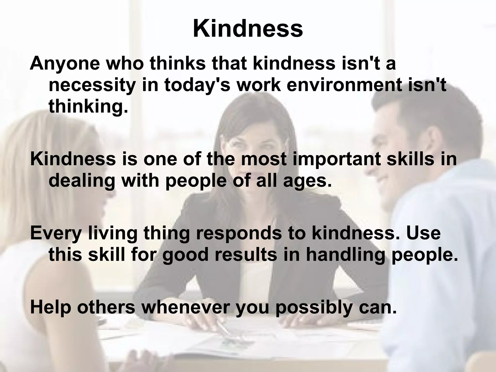 Kindness Anyone who thinks that kindness isn't a necessity in today's work environment isn't thinking. Kindness is one of the most important skills in dealing with people of all ages. Every living thing responds to kindness. Use this skill for good results in handling people. Help others whenever you possibly can. 