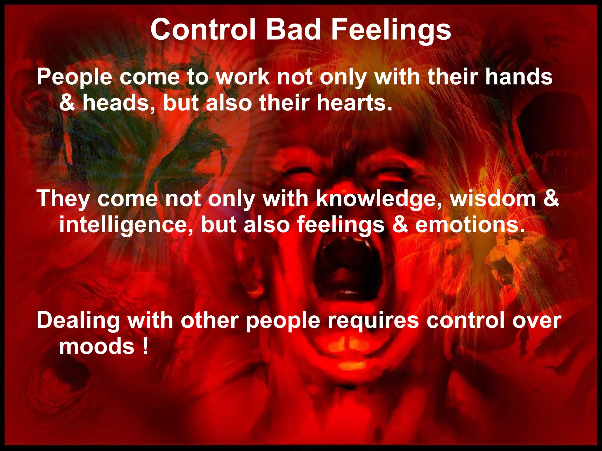 Control Bad Feelings People come to work not only with their hands & heads, but also their hearts. They come not only with knowledge, wisdom & intelligence, but also feelings & emotions. Dealing with other people requires control over moods ! 