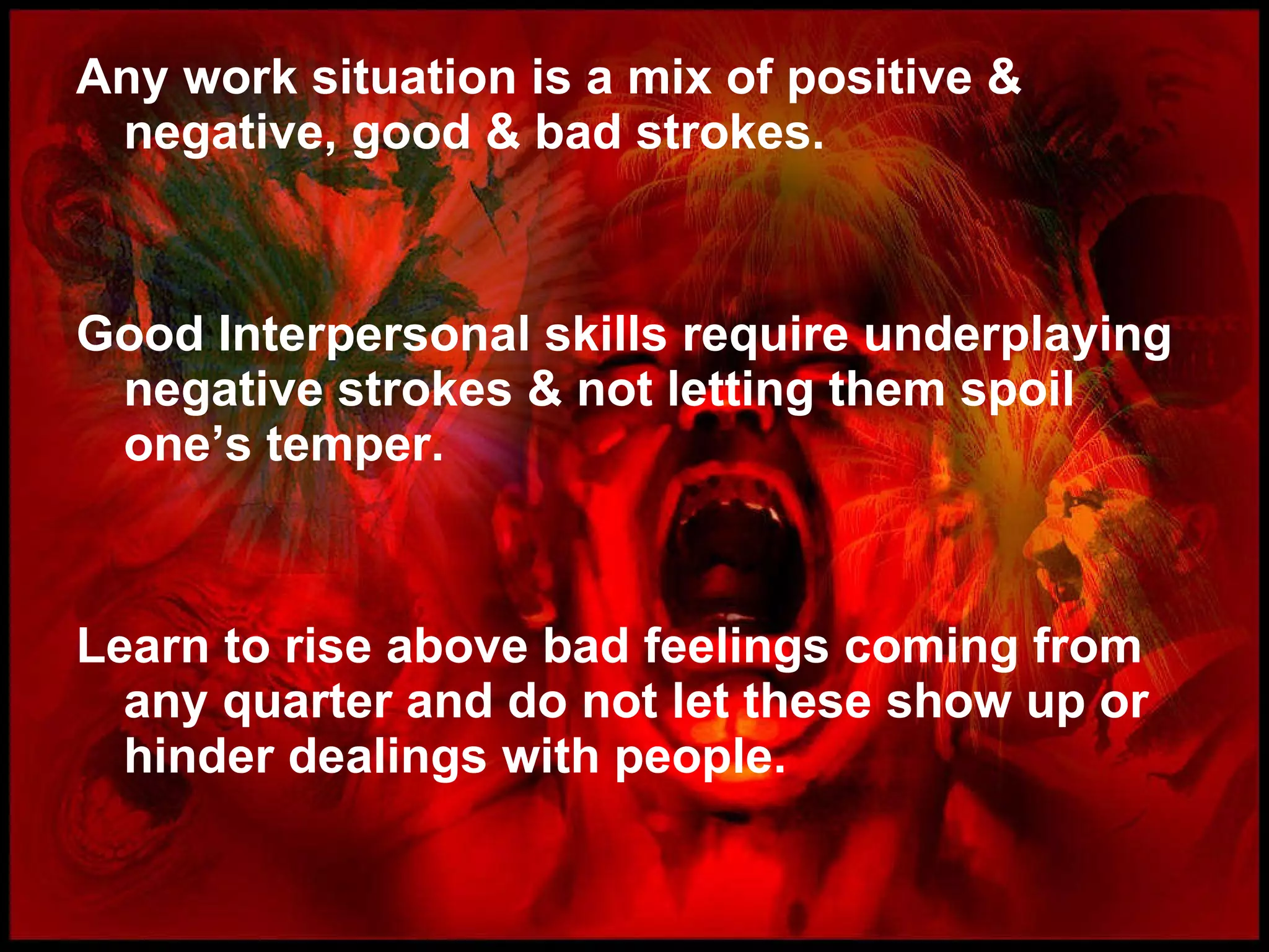 Any work situation is a mix of positive & negative, good & bad strokes. Good Interpersonal skills require underplaying negative strokes & not letting them spoil one’s temper. Learn to rise above bad feelings coming from any quarter and do not let these show up or hinder dealings with people.  
