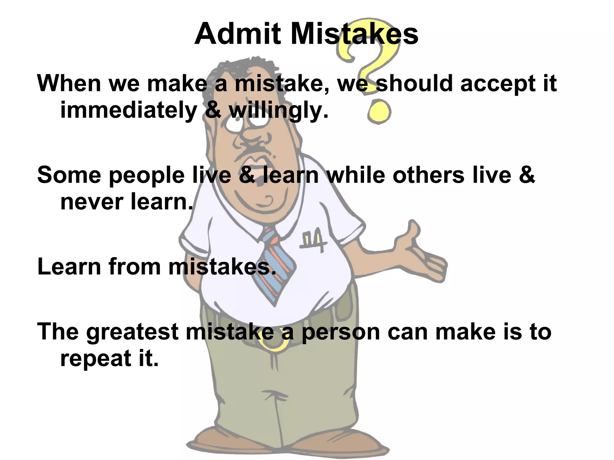 Admit Mistakes When we make a mistake, we should accept it immediately & willingly.  Some people live & learn while others live & never learn.  Learn from mistakes.  The greatest mistake a person can make is to repeat it.  