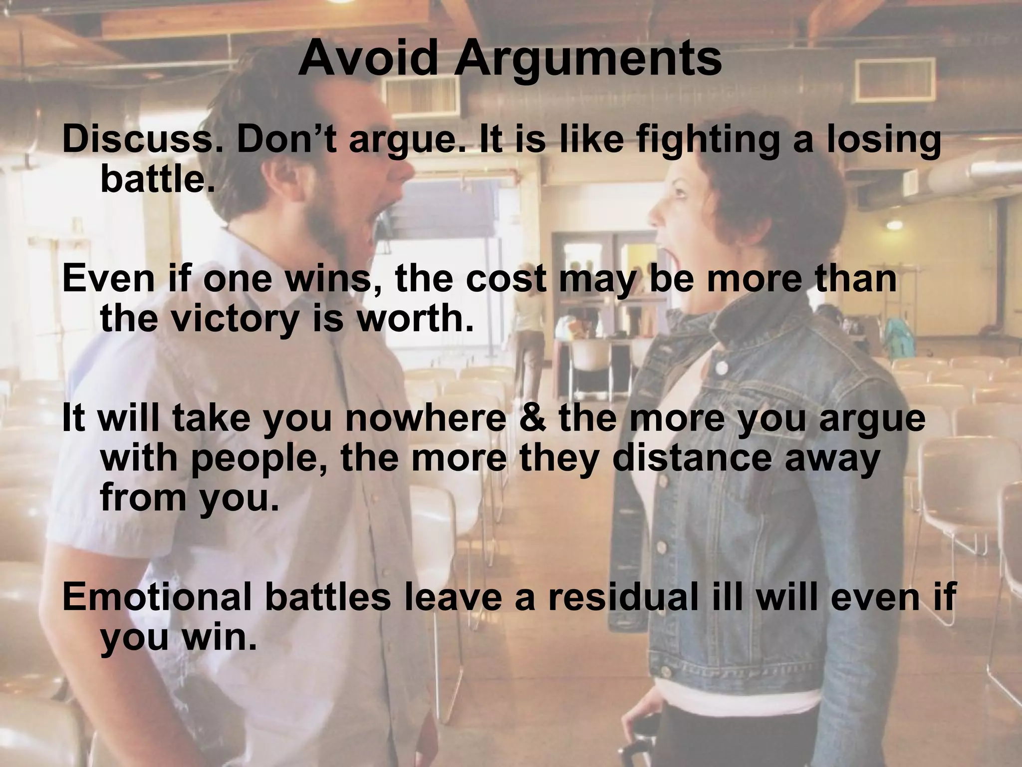 Avoid Arguments Discuss. Don’t argue. It is like fighting a losing battle.  Even if one wins, the cost may be more than the victory is worth.  It will take you nowhere & the more you argue with people, the more they distance away from you.  Emotional battles leave a residual ill will even if you win. 