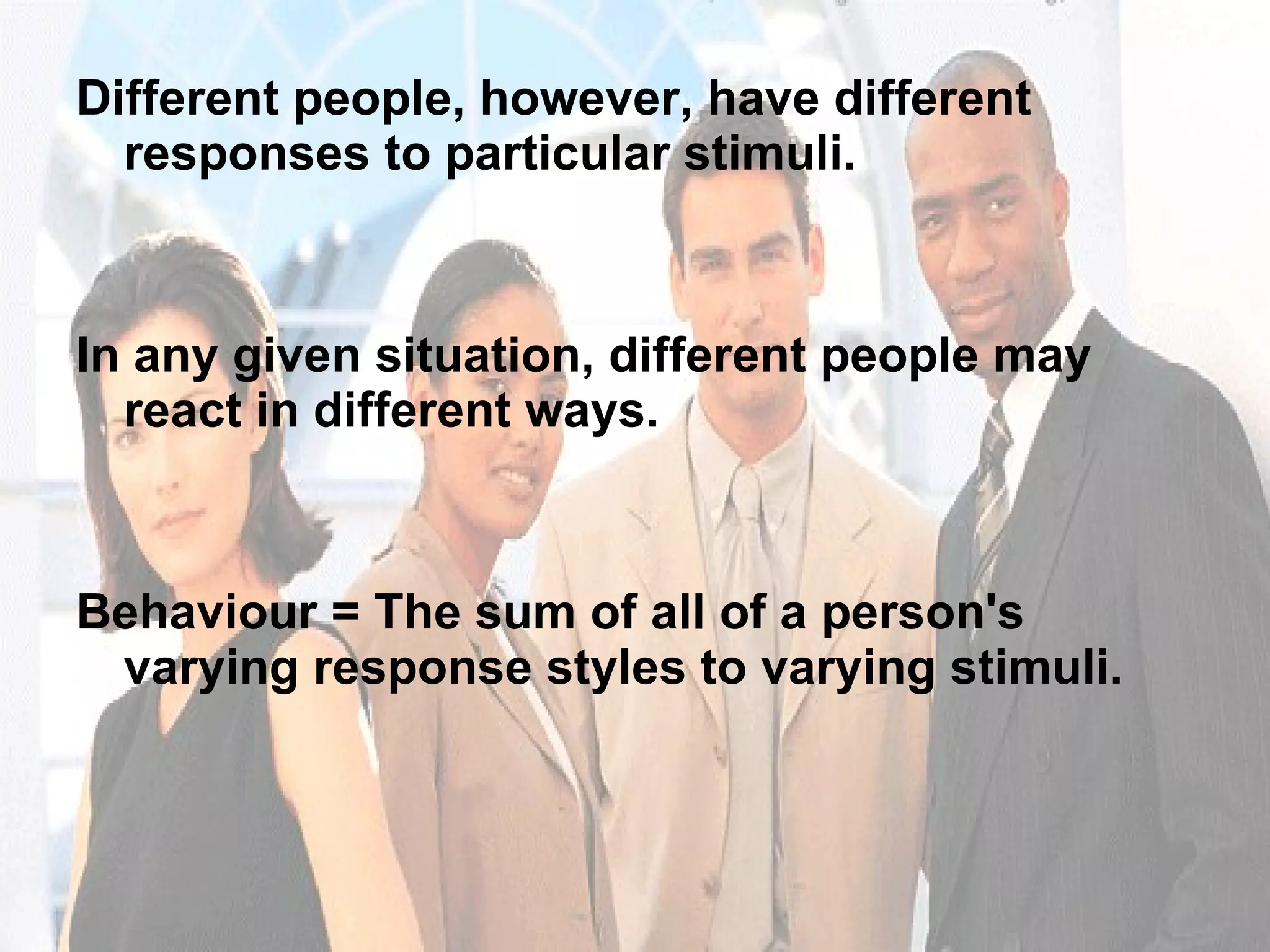 Different people, however, have different responses to particular stimuli. In any given situation, different people may react in different ways. Behaviour = The sum of all of a person's varying response styles to varying stimuli.  