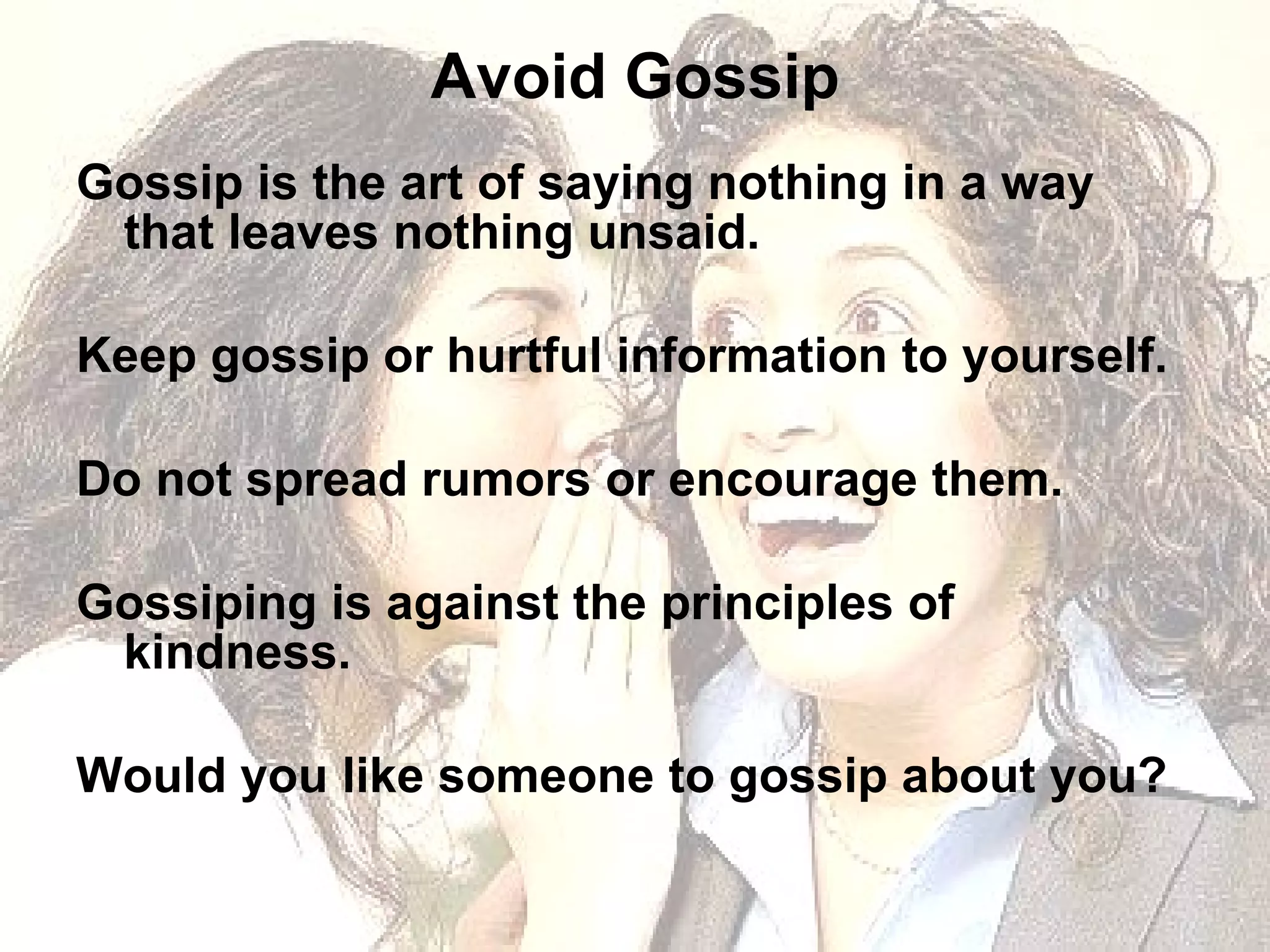 Avoid Gossip Gossip is the art of saying nothing in a way that leaves nothing unsaid. Keep gossip or hurtful information to yourself.  Do not spread rumors or encourage them. Gossiping is against the principles of kindness. Would you like someone to gossip about you?  