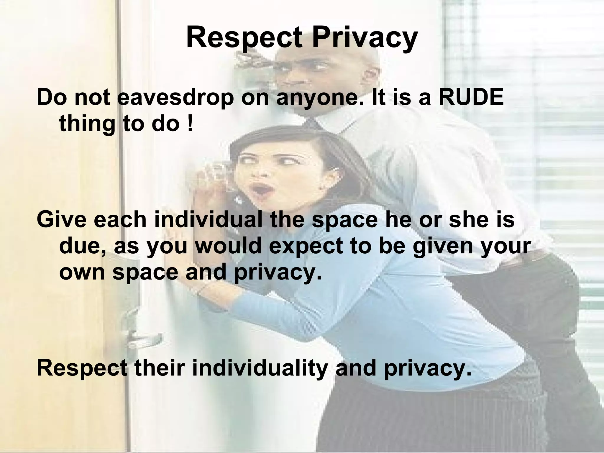 Respect Privacy Do not eavesdrop on anyone. It is a RUDE thing to do ! Give each individual the space he or she is due, as you would expect to be given your own space and privacy. Respect their individuality and privacy. 
