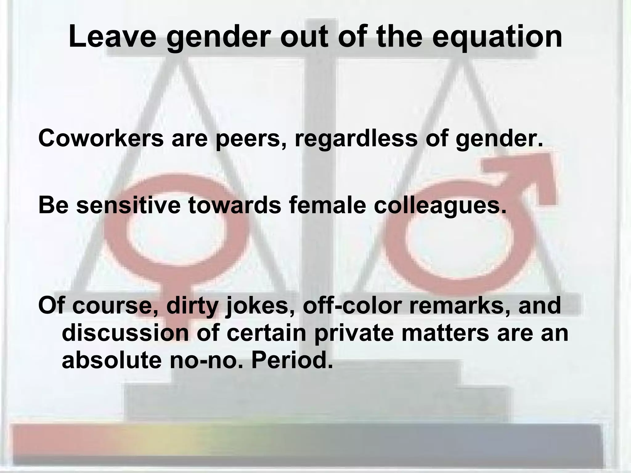 Leave gender out of the equation Coworkers are peers, regardless of gender.  Be sensitive towards female colleagues. Of course, dirty jokes, off-color remarks, and discussion of certain private matters are an absolute no-no. Period.  