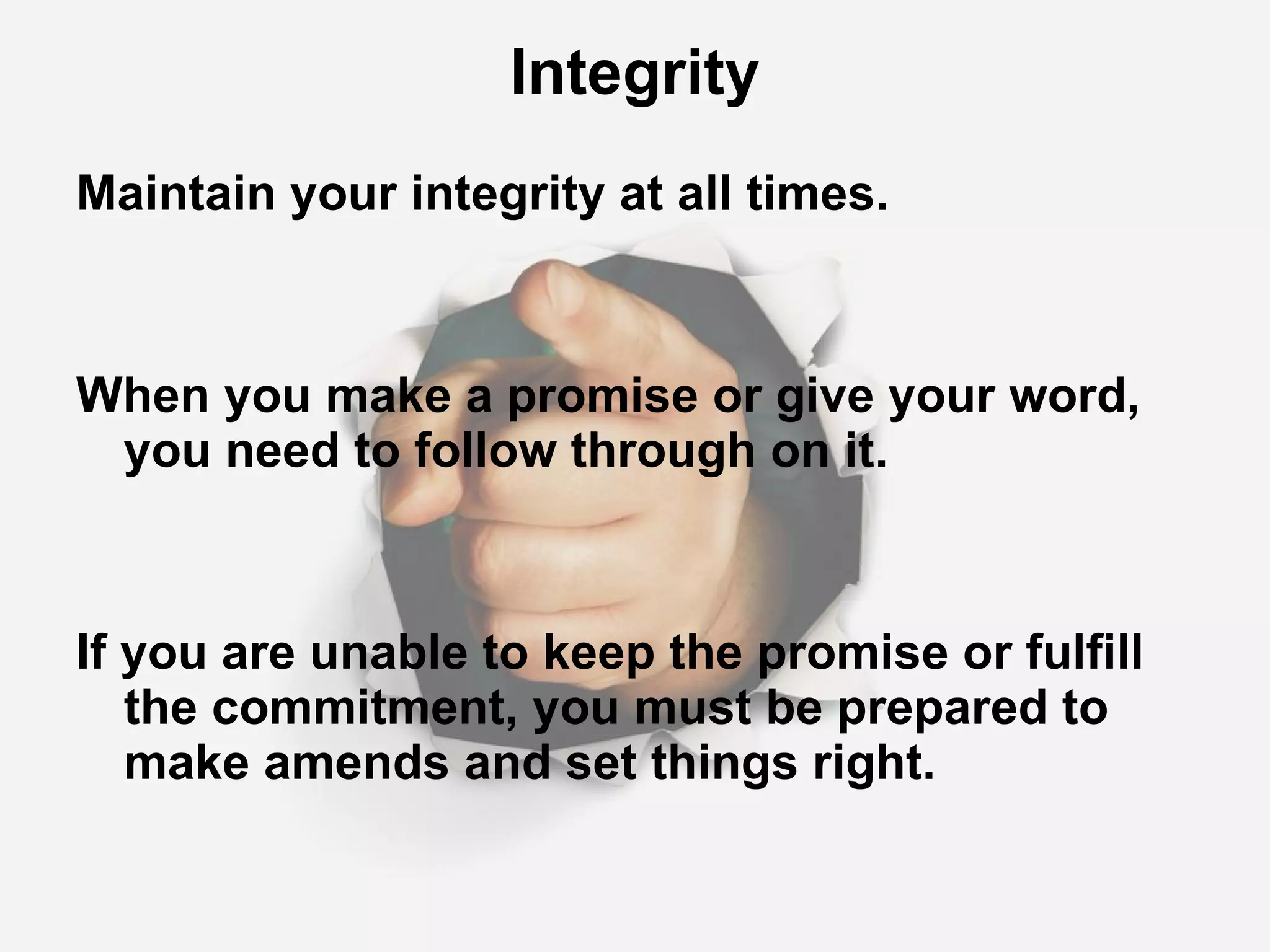 Integrity Maintain your integrity at all times. When you make a promise or give your word, you need to follow through on it. If you are unable to keep the promise or fulfill the commitment, you must be prepared to make amends and set things right. 