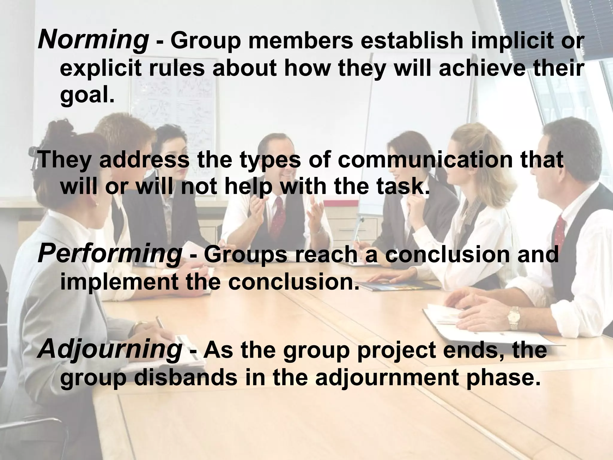 Norming  - Group members establish implicit or explicit rules about how they will achieve their goal. They address the types of communication that will or will not help with the task. Performing  - Groups reach a conclusion and implement the conclusion. Adjourning  - As the group project ends, the group disbands in the adjournment phase. 
