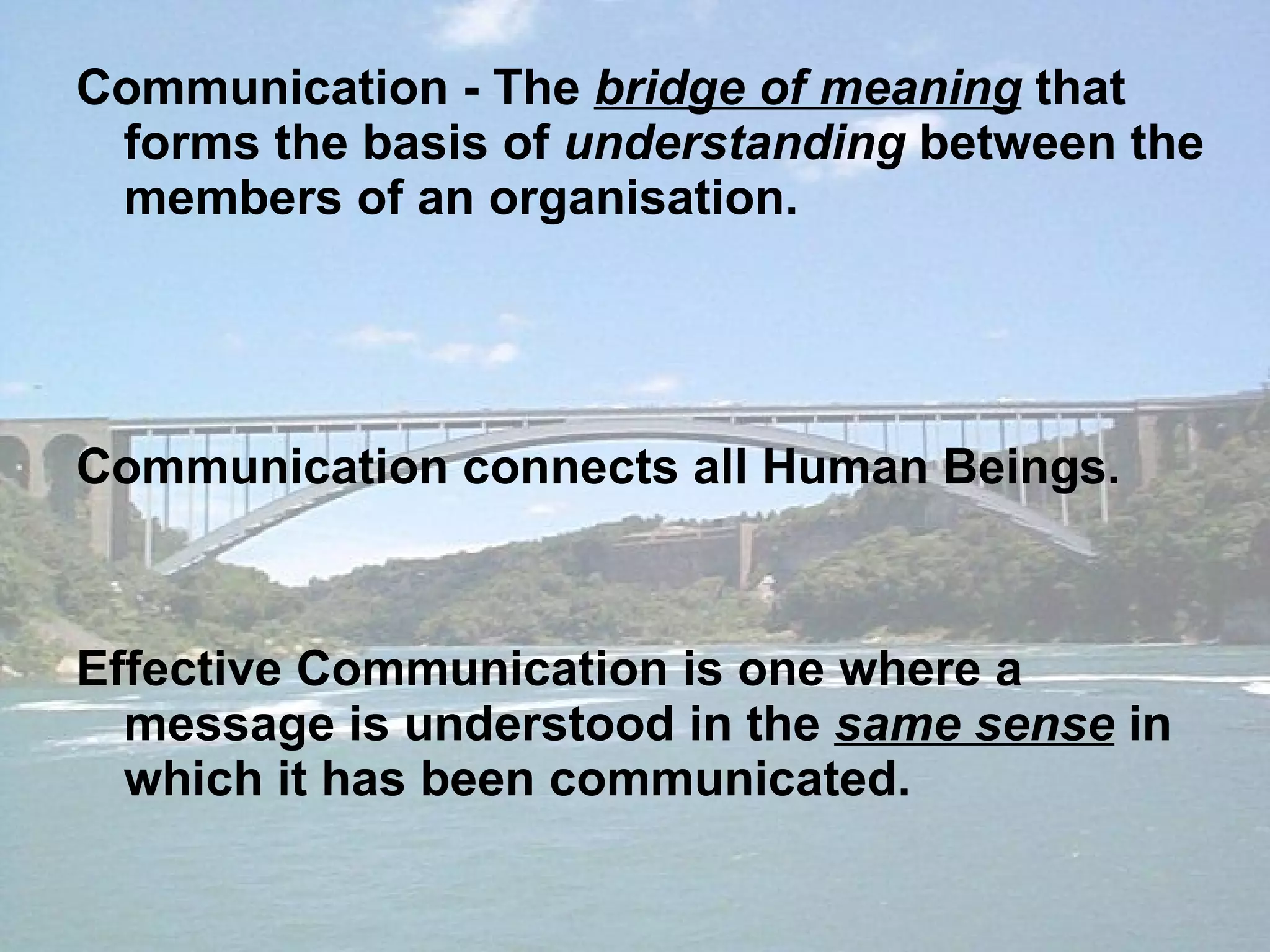 Communication - The  bridge of meaning  that forms the basis of  understanding  between the members of an organisation. Communication connects all Human Beings.  Effective Communication is one where a message is understood in the  same sense  in which it has been communicated. 