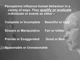 Perceptions influence human behaviour in a variety of ways. They  qualify or evaluate  individuals or events as either – Complete or Incomplete Beautiful or Ugly Sincere or Manipulative Fair or Unfair Precise or Exaggerated  Good or Bad Reasonable or Unreasonable 