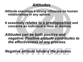 Attitudes Attitude exercises a strong influence on human relationships in any sphere. It essentially  relates to a predisposition  and concerns an individual’s likes or dislikes. Attitudes can be both positive and negative. Positive attitude contributes to the effectiveness of any process. Negative attitude hinders the process 