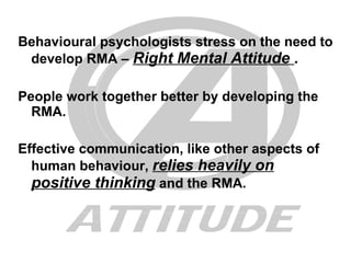 Behavioural psychologists stress on the need to develop RMA –  Right Mental Attitude  . People work together better by developing the RMA. Effective communication, like other aspects of human behaviour,  relies heavily on positive thinking  and the RMA. 