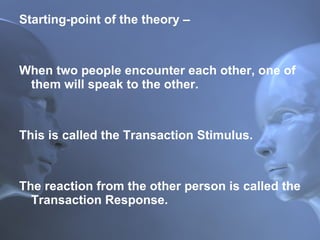 Starting-point of the theory –  When two people encounter each other, one of them will speak to the other.  This is called the Transaction Stimulus.  The reaction from the other person is called the Transaction Response. 