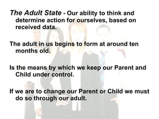 The Adult State  - Our ability to think and determine action for ourselves, based on received data. The adult in us begins to form at around ten months old.  Is the means by which we keep our Parent and Child under control.  If we are to change our Parent or Child we must do so through our adult. 