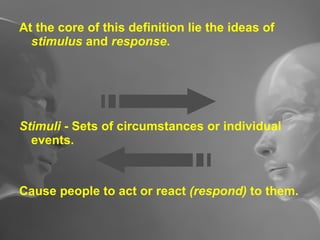 At the core of this definition lie the ideas of  stimulus  and  response . Stimuli  - Sets of circumstances or individual events. Cause people to act or react  (respond)  to them. 
