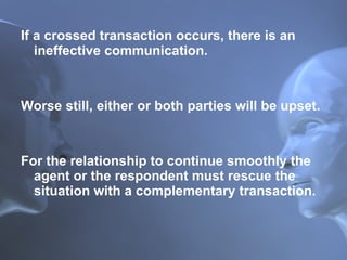 If a crossed transaction occurs, there is an ineffective communication.  Worse still, either or both parties will be upset.  For the relationship to continue smoothly the agent or the respondent must rescue the situation with a complementary transaction. 