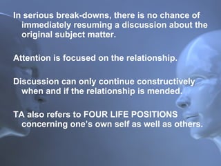In serious break-downs, there is no chance of immediately resuming a discussion about the original subject matter. Attention is focused on the relationship.  Discussion can only continue constructively when and if the relationship is mended. TA also refers to FOUR LIFE POSITIONS concerning one’s own self as well as others. 