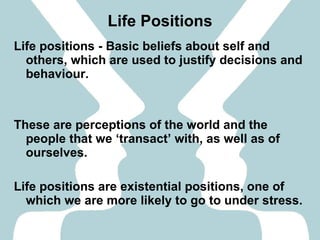 Life Positions Life positions - Basic beliefs about self and others, which are used to justify decisions and behaviour. These are perceptions of the world and the people that we ‘transact’ with, as well as of ourselves. Life positions are existential positions, one of which we are more likely to go to under stress. 