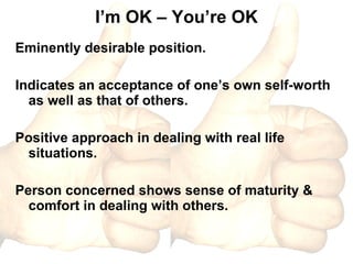 I’m OK – You’re OK Eminently desirable position. Indicates an acceptance of one’s own self-worth as well as that of others. Positive approach in dealing with real life situations. Person concerned shows sense of maturity & comfort in dealing with others. 