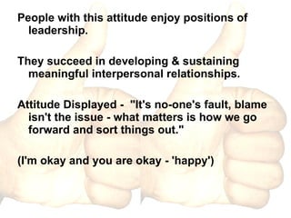 People with this attitude enjoy positions of leadership. They succeed in developing & sustaining meaningful interpersonal relationships. Attitude Displayed -  "It's no-one's fault, blame isn't the issue - what matters is how we go forward and sort things out."  (I'm okay and you are okay - 'happy') 