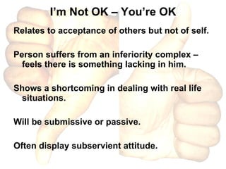 I’m Not OK – You’re OK Relates to acceptance of others but not of self. Person suffers from an inferiority complex – feels there is something lacking in him. Shows a shortcoming in dealing with real life situations. Will be submissive or passive. Often display subservient attitude. 