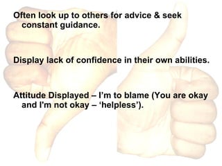 Often look up to others for advice & seek constant guidance. Display lack of confidence in their own abilities. Attitude Displayed – I’m to blame (You are okay and I'm not okay – ‘helpless’).  
