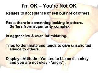I’m OK – You’re Not OK Relates to acceptance of self but not of others. Feels there is something lacking in others. Suffers from superiority complex. Is aggressive & even intimidating. Tries to dominate and tends to give unsolicited advice to others. Displays Attitude - You are to blame (I'm okay and you are not okay - 'angry').  