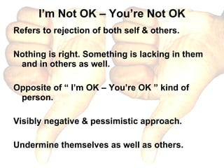 I’m Not OK – You’re Not OK Refers to rejection of both self & others. Nothing is right. Something is lacking in them and in others as well. Opposite of “ I’m OK – You’re OK ” kind of person. Visibly negative & pessimistic approach. Undermine themselves as well as others. 