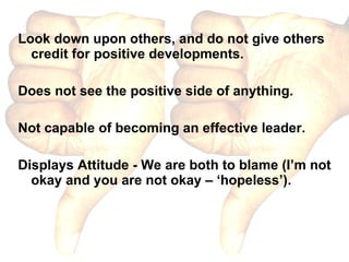 Look down upon others, and do not give others credit for positive developments. Does not see the positive side of anything. Not capable of becoming an effective leader. Displays Attitude - We are both to blame (I’m not okay and you are not okay – ‘hopeless’). 