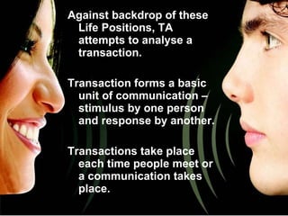 Against backdrop of these Life Positions, TA attempts to analyse a transaction. Transaction forms a basic unit of communication – stimulus by one person and response by another. Transactions take place each time people meet or a communication takes place. 