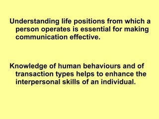 Understanding life positions from which a person operates is essential for making communication effective. Knowledge of human behaviours and of transaction types helps to enhance the interpersonal skills of an individual.  