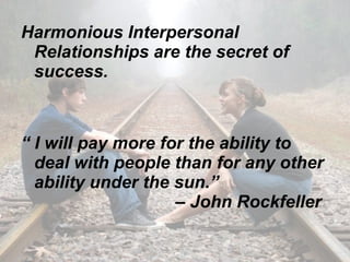 Harmonious Interpersonal Relationships are the secret of success. “  I will pay more for the ability to deal with people than for any other ability under the sun.”    – John Rockfeller  