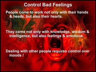 Control Bad Feelings People come to work not only with their hands & heads, but also their hearts. They come not only with knowledge, wisdom & intelligence, but also feelings & emotions. Dealing with other people requires control over moods ! 