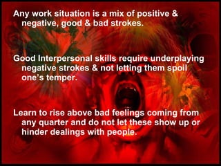 Any work situation is a mix of positive & negative, good & bad strokes. Good Interpersonal skills require underplaying negative strokes & not letting them spoil one’s temper. Learn to rise above bad feelings coming from any quarter and do not let these show up or hinder dealings with people.  