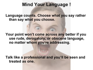 Mind Your Language ! Language counts. Choose what you say rather than say what you choose. Your point won’t come across any better if you use rude, derogatory, or obscene language, no matter whom you’re addressing. Talk like a professional and you’ll be seen and treated as one. 
