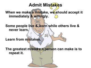 Admit Mistakes When we make a mistake, we should accept it immediately & willingly.  Some people live & learn while others live & never learn.  Learn from mistakes.  The greatest mistake a person can make is to repeat it.  
