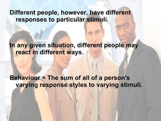 Different people, however, have different responses to particular stimuli. In any given situation, different people may react in different ways. Behaviour = The sum of all of a person's varying response styles to varying stimuli.  