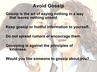 Avoid Gossip Gossip is the art of saying nothing in a way that leaves nothing unsaid. Keep gossip or hurtful information to yourself.  Do not spread rumors or encourage them. Gossiping is against the principles of kindness. Would you like someone to gossip about you?  