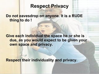 Respect Privacy Do not eavesdrop on anyone. It is a RUDE thing to do ! Give each individual the space he or she is due, as you would expect to be given your own space and privacy. Respect their individuality and privacy. 