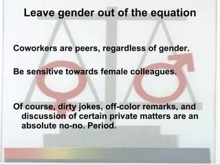 Leave gender out of the equation Coworkers are peers, regardless of gender.  Be sensitive towards female colleagues. Of course, dirty jokes, off-color remarks, and discussion of certain private matters are an absolute no-no. Period.  