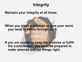 Integrity Maintain your integrity at all times. When you make a promise or give your word, you need to follow through on it. If you are unable to keep the promise or fulfill the commitment, you must be prepared to make amends and set things right. 