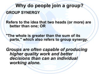 Why do people join a group? GROUP SYNERGY Refers to the idea that two heads (or more) are better than one; OR "The whole is greater than the sum of its parts," which also refers to group synergy. Groups are often capable of producing higher quality work and better decisions than can an individual working alone. 