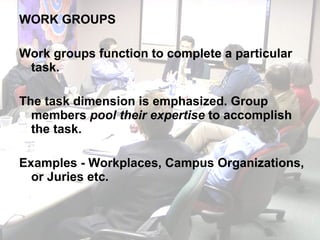 WORK GROUPS Work groups function to complete a particular task. The task dimension is emphasized. Group members  pool their expertise  to accomplish the task. Examples - Workplaces, Campus Organizations, or Juries etc.  