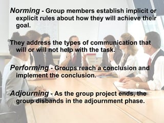 Norming  - Group members establish implicit or explicit rules about how they will achieve their goal. They address the types of communication that will or will not help with the task. Performing  - Groups reach a conclusion and implement the conclusion. Adjourning  - As the group project ends, the group disbands in the adjournment phase. 