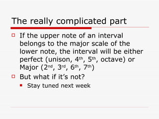 The really complicated part If the upper note of an interval belongs to the major scale of the lower note, the interval will be either perfect (unison, 4 th , 5 th , octave) or Major (2 nd , 3 rd , 6 th , 7 th ) But what if it’s not? Stay tuned next week 