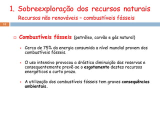 1. Sobreexploração dos recursos naturais
          Recursos não renováveis – combustíveis fósseis
12




         Combustíveis fósseis        (petróleo, carvão e gás natural)

             Cerca de 75% da energia consumida a nível mundial provem dos
              combustíveis fósseis.

             O uso intensivo provocou a drástica diminuição das reservas e
              consequentemente prevê-se o esgotamento destes recursos
              energéticos a curto prazo.

             A utilização dos combustíveis fósseis tem graves consequências
              ambientais.
 