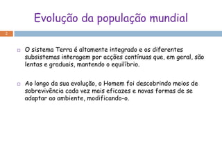 Evolução da população mundial
2



       O sistema Terra é altamente integrado e os diferentes
        subsistemas interagem por acções contínuas que, em geral, são
        lentas e graduais, mantendo o equilíbrio.


       Ao longo da sua evolução, o Homem foi descobrindo meios de
        sobrevivência cada vez mais eficazes e novas formas de se
        adaptar ao ambiente, modificando-o.
 
