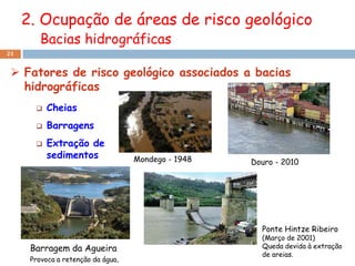 2. Ocupação de áreas de risco geológico
         Bacias hidrográficas
21


  Fatores de risco geológico associados a bacias
   hidrográficas
          Cheias
          Barragens
          Extração de
           sedimentos               Mondego - 1948   Douro - 2010




                                                       Ponte Hintze Ribeiro
                                                       (Março de 2001)
      Barragem da Agueira                              Queda devida à extração
                                                       de areias.
      Provoca a retenção da água.
 
