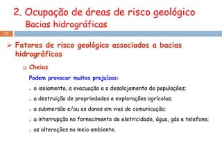 2. Ocupação de áreas de risco geológico
       Bacias hidrográficas
22


  Fatores de risco geológico associados a bacias
   hidrográficas
          Cheias
           Podem provocar muitos prejuízos:
              o isolamento, a evacuação e o desalojamento de populações;
              a destruição de propriedades e explorações agrícolas;
              a submersão e/ou os danos em vias de comunicação;
              a interrupção no fornecimento de eletricidade, água, gás e telefone;
              as alterações no meio ambiente.
 